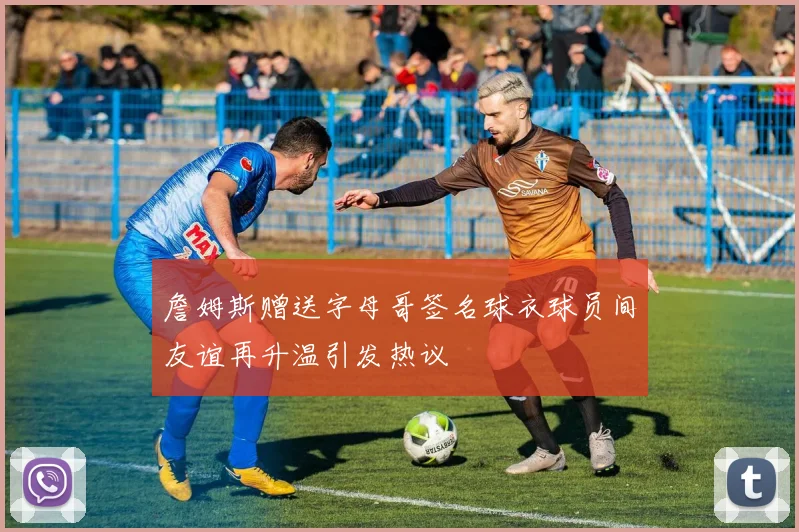 詹姆斯赠送字母哥签名球衣球员间友谊再升温引发热议
