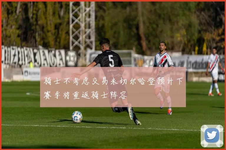 骑士不考虑交易米切尔哈登预计下赛季将重返骑士阵容