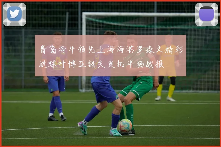青岛海牛领先上海海港罗森文精彩进球叶博亚错失良机半场战报