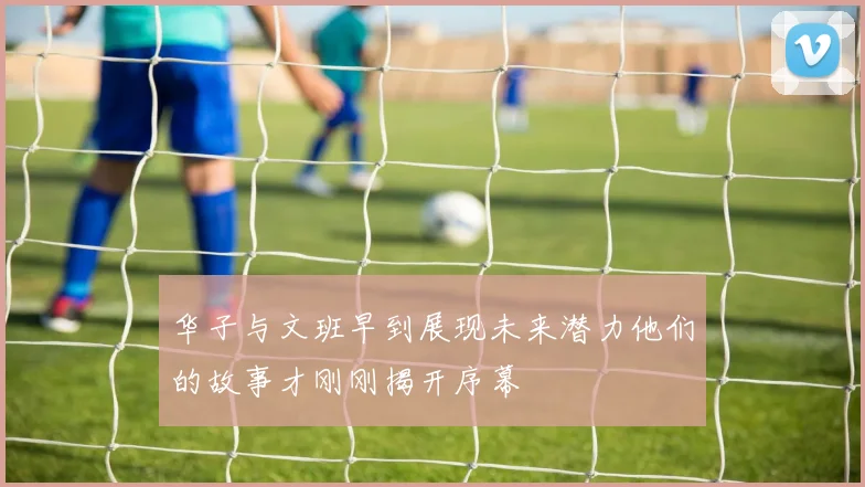 华子与文班早到展现未来潜力他们的故事才刚刚揭开序幕