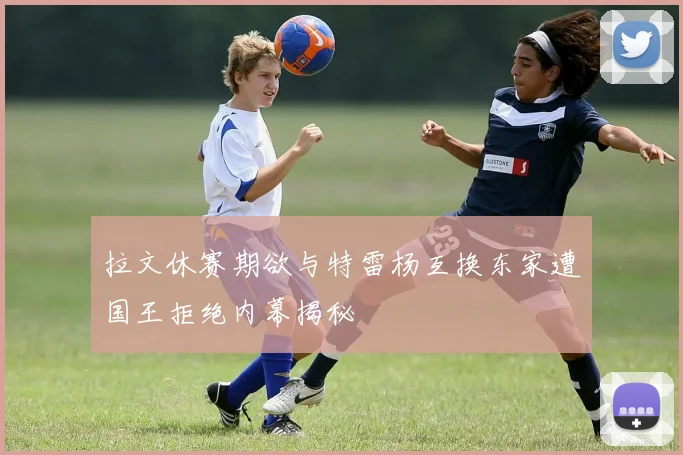 拉文休赛期欲与特雷杨互换东家遭国王拒绝内幕揭秘