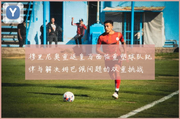 穆里尼奥重返皇马面临重塑球队纪律与解决姆巴佩问题的双重挑战
