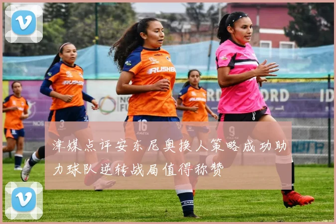 津媒点评安东尼奥换人策略成功助力球队逆转战局值得称赞