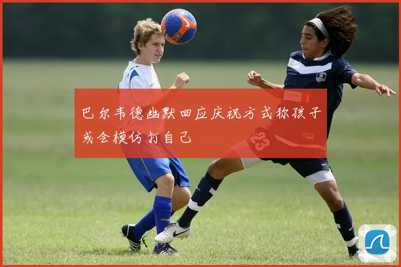 巴尔韦德幽默回应庆祝方式称孩子或会模仿打自己