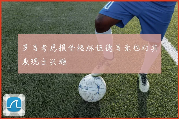 罗马考虑报价格林伍德马竞也对其表现出兴趣