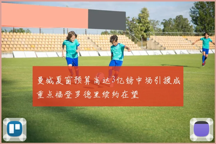曼城夏窗预算高达3亿镑中场引援成重点福登罗德里续约在望