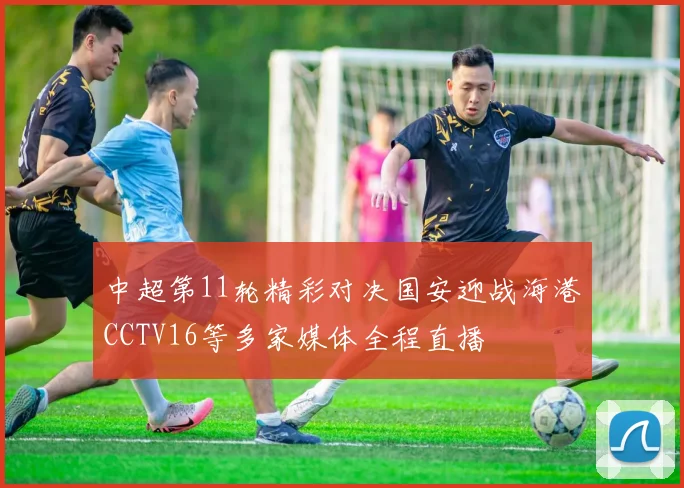 中超第11轮精彩对决国安迎战海港CCTV16等多家媒体全程直播