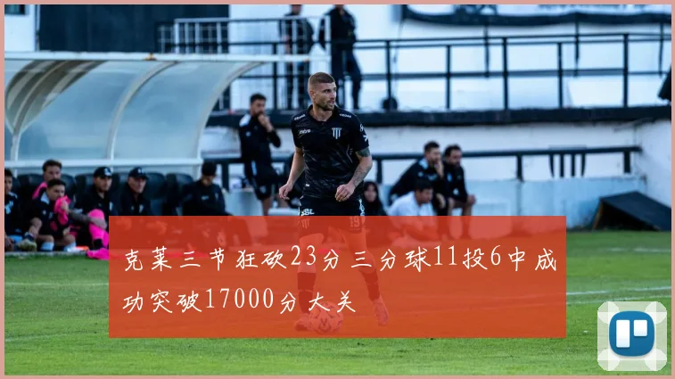 克莱三节狂砍23分三分球11投6中成功突破17000分大关