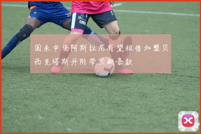 国米中场阿斯拉尼有望租借加盟贝西克塔斯并附带买断条款
