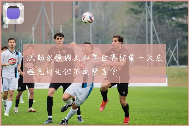 沃勒尔强调美加墨世界杯前一天应避免讨论但不设禁言令