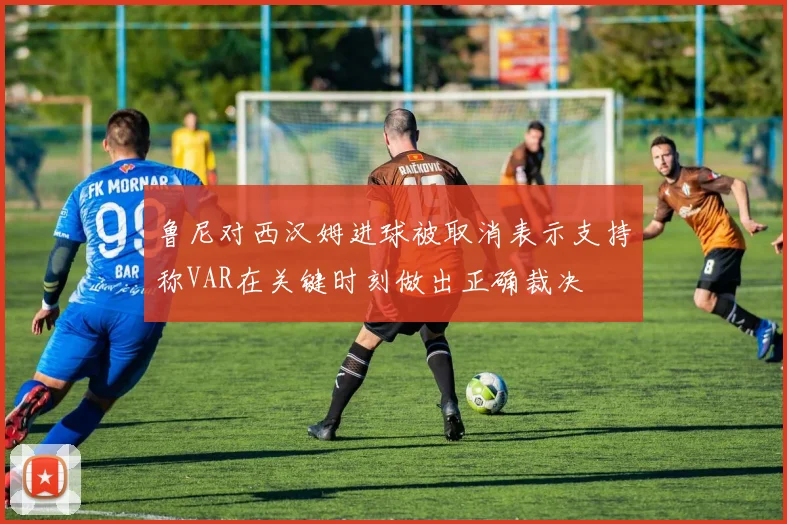 鲁尼对西汉姆进球被取消表示支持称VAR在关键时刻做出正确裁决
